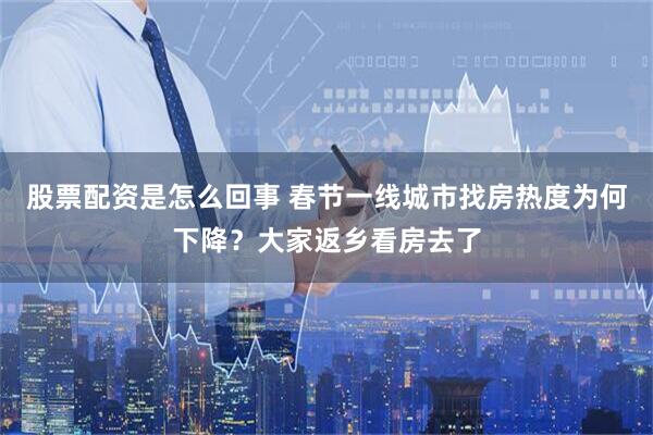 股票配资是怎么回事 春节一线城市找房热度为何下降？大家返乡看房去了
