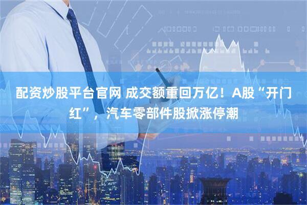 配资炒股平台官网 成交额重回万亿！A股“开门红”，汽车零部件股掀涨停潮