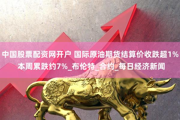 中国股票配资网开户 国际原油期货结算价收跌超1% 本周累跌约7%_布伦特_合约_每日经济新闻
