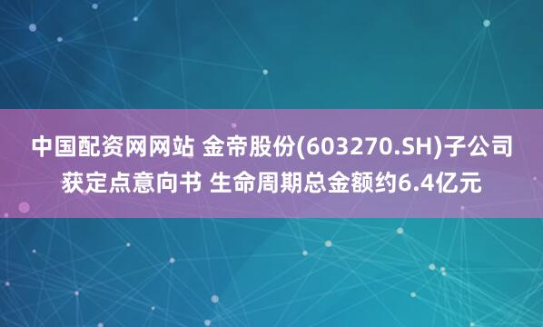 中国配资网网站 金帝股份(603270.SH)子公司获定点意向书 生命周期总金额约6.4亿元