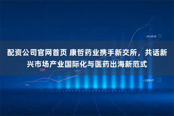 配资公司官网首页 康哲药业携手新交所，共话新兴市场产业国际化与医药出海新范式