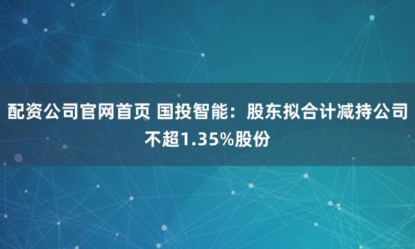 配资公司官网首页 国投智能：股东拟合计减持公司不超1.35%股份