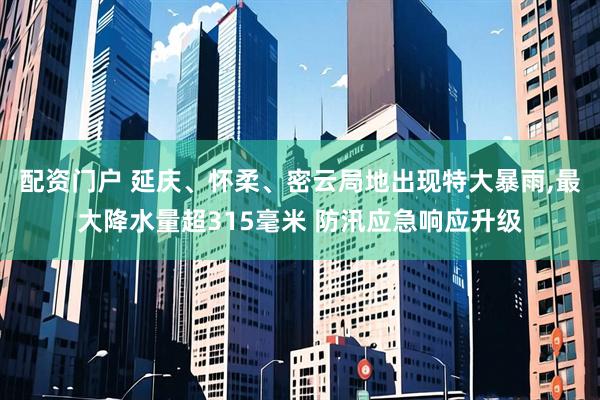 配资门户 延庆、怀柔、密云局地出现特大暴雨,最大降水量超315毫米 防汛应急响应升级