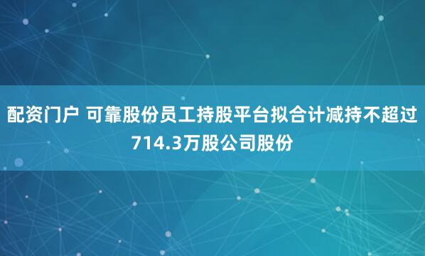 配资门户 可靠股份员工持股平台拟合计减持不超过714.3万股公司股份
