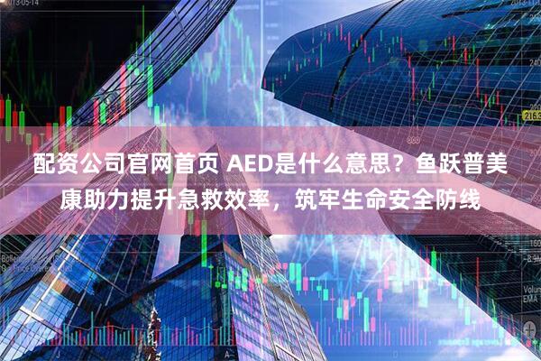 配资公司官网首页 AED是什么意思？鱼跃普美康助力提升急救效率，筑牢生命安全防线