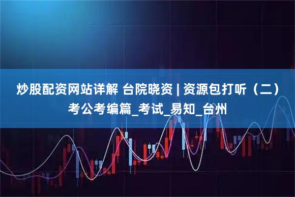 炒股配资网站详解 台院晓资 | 资源包打听（二）考公考编篇_考试_易知_台州