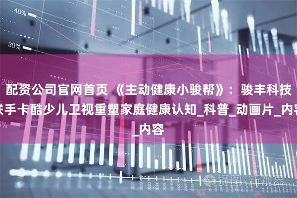 配资公司官网首页 《主动健康小骏帮》：骏丰科技联手卡酷少儿卫视重塑家庭健康认知_科普_动画片_内容