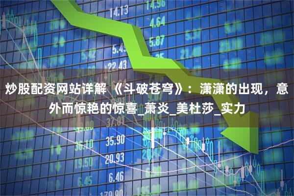 炒股配资网站详解 《斗破苍穹》：潇潇的出现，意外而惊艳的惊喜_萧炎_美杜莎_实力