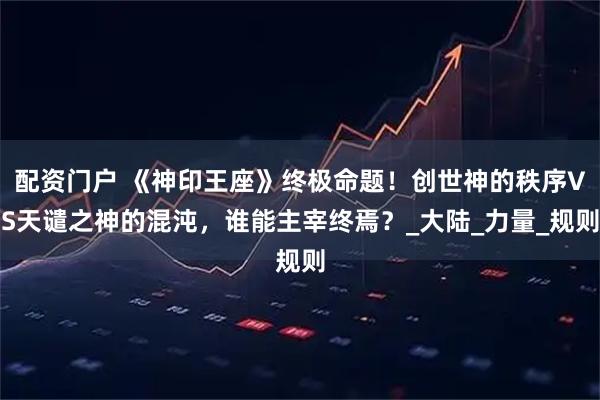 配资门户 《神印王座》终极命题！创世神的秩序VS天谴之神的混沌，谁能主宰终焉？_大陆_力量_规则