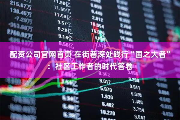 配资公司官网首页 在街巷深处践行“国之大者”：社区工作者的时代答卷