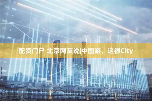 配资门户 北京网友说|中国游，这很City