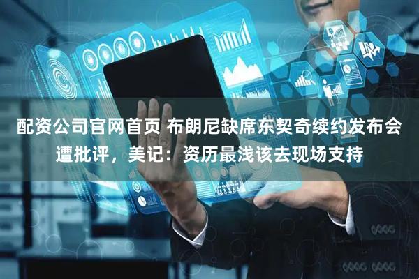 配资公司官网首页 布朗尼缺席东契奇续约发布会遭批评，美记：资历最浅该去现场支持