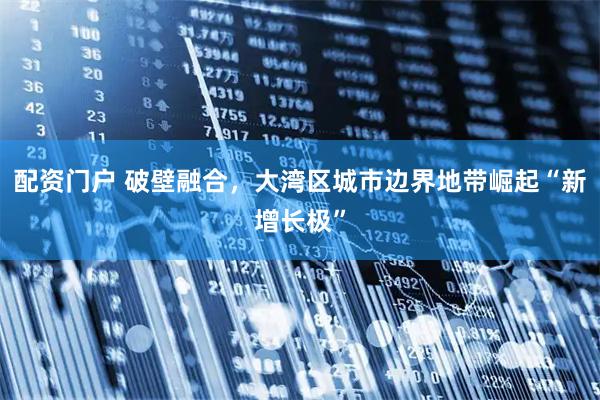 配资门户 破壁融合，大湾区城市边界地带崛起“新增长极”