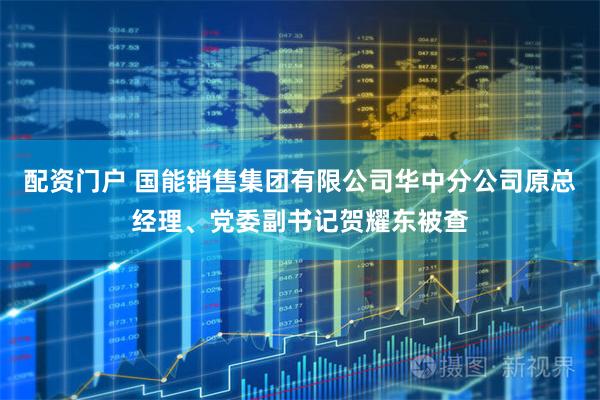 配资门户 国能销售集团有限公司华中分公司原总经理、党委副书记贺耀东被查