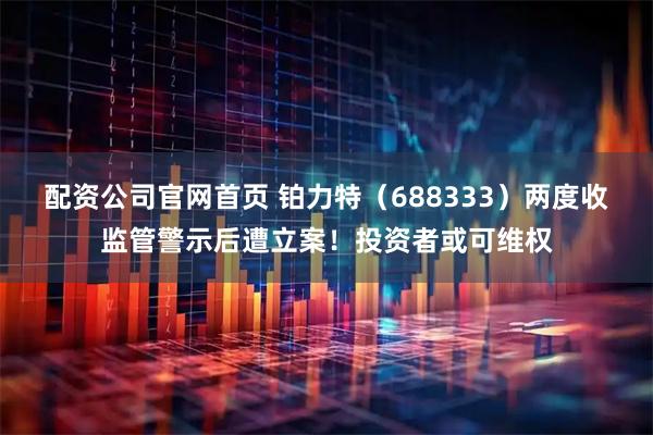 配资公司官网首页 铂力特（688333）两度收监管警示后遭立案！投资者或可维权