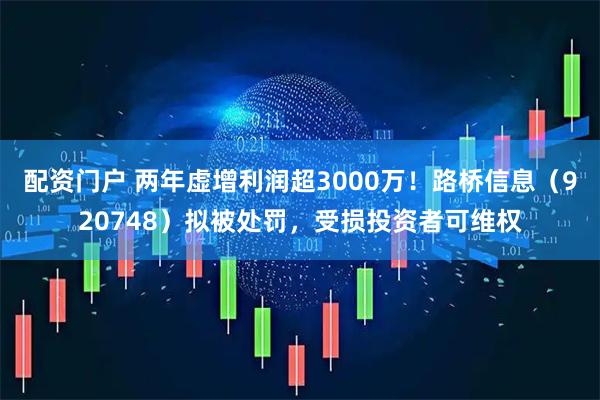 配资门户 两年虚增利润超3000万!路桥信息(920748)拟被处罚,受损投资者可维权