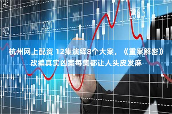 杭州网上配资 12集演绎8个大案，《重案解密》改编真实凶案每集都让人头皮发麻