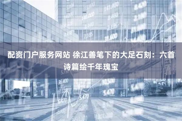 配资门户服务网站 徐江善笔下的大足石刻：六首诗篇绘千年瑰宝