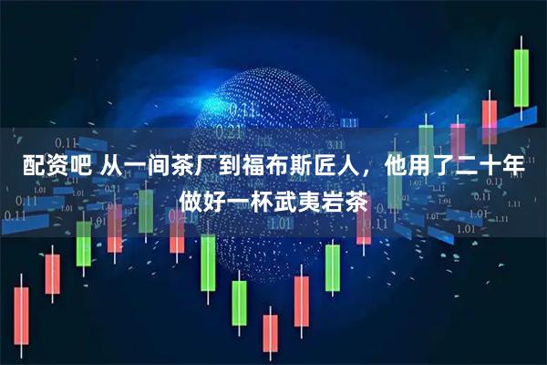 配资吧 从一间茶厂到福布斯匠人,他用了二十年做好一杯武夷岩茶