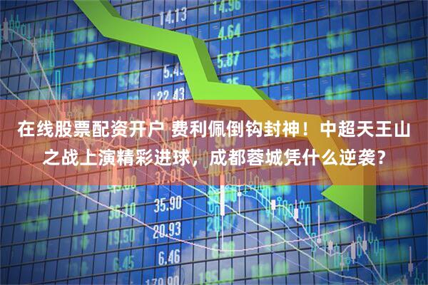 在线股票配资开户 费利佩倒钩封神！中超天王山之战上演精彩进球，成都蓉城凭什么逆袭？