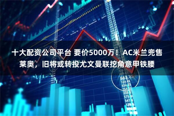十大配资公司平台 要价5000万！AC米兰兜售莱奥，旧将或转投尤文曼联挖角意甲铁腰