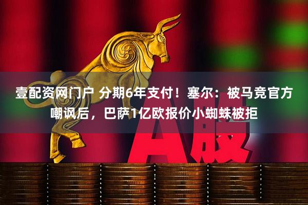壹配资网门户 分期6年支付!塞尔:被马竞官方嘲讽后,巴萨1亿欧报价小蜘蛛被拒