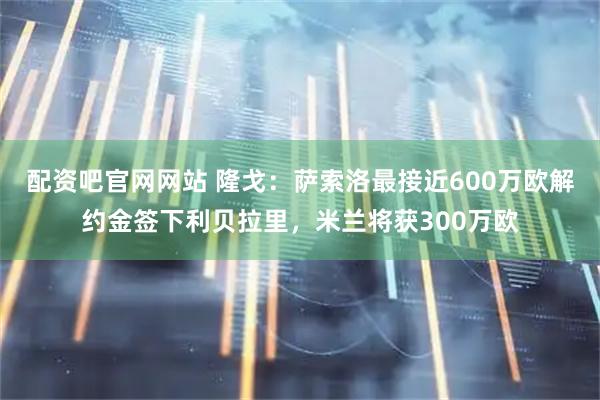 配资吧官网网站 隆戈：萨索洛最接近600万欧解约金签下利贝拉里，米兰将获300万欧