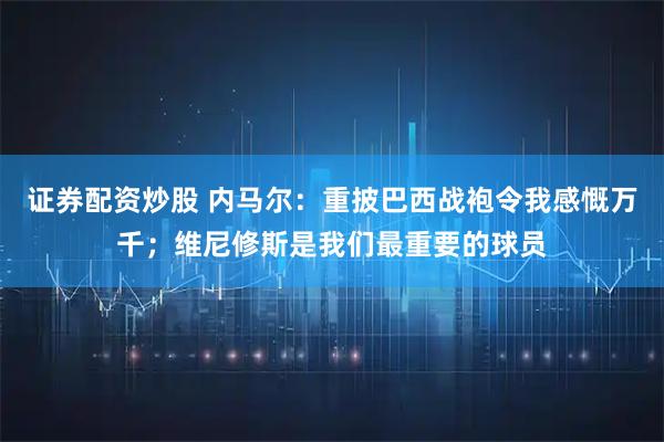 证券配资炒股 内马尔：重披巴西战袍令我感慨万千；维尼修斯是我们最重要的球员