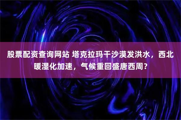 股票配资查询网站 塔克拉玛干沙漠发洪水，西北暖湿化加速，气候重回盛唐西周？