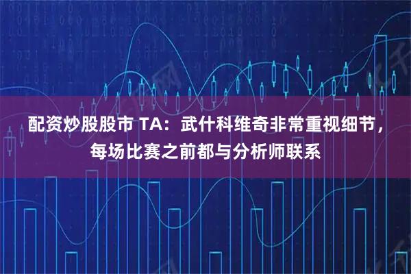 配资炒股股市 TA：武什科维奇非常重视细节，每场比赛之前都与分析师联系