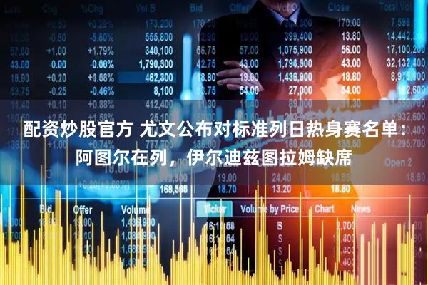 配资炒股官方 尤文公布对标准列日热身赛名单：阿图尔在列，伊尔迪兹图拉姆缺席