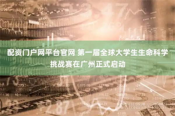 配资门户网平台官网 第一届全球大学生生命科学挑战赛在广州正式启动