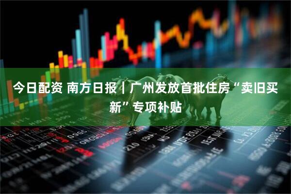 今日配资 南方日报｜广州发放首批住房“卖旧买新”专项补贴